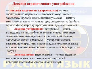Лексика ограниченного употребления 
— лексика жаргонная (жаргонизмы) - слова, 
свойственные жаргонам — молодежному: тусовка, 
навороты, крутой; компьютерному: мозги — память 
компьютера, клава — клавиатура; солдатскому: дембель, 
черпак, духи; жаргону преступников: братва, малина); 
— лексика устаревшая (историзмы — слова, 
вышедшие из употребления в связи с исчезновением 
обозначаемых ими предметов или явлений: боярин, 
опричнина, конка; архаизмы — устаревшие слова, 
называющие предметы и понятия, для которых в языке 
появились новые наименования: чело — лоб, ветрило — 
парус); 
— лексика новая (неологизмы — слова, недавно 
вошедшие в язык и не потерявшие еще своей 
новизны: массмедиа, слоган, тинейджер). 
 