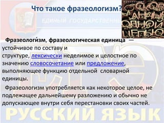 Что такое фразеологизм? 
Фразеологи́зм, фразеологическая единица — 
устойчивое по составу и 
структуре, лексически неделимое и целостное по 
значению словосочетание или предложение, 
выполняющее функцию отдельной словарной 
единицы. 
Фразеологизм употребляется как некоторое целое, не 
подлежащее дальнейшему разложению и обычно не 
допускающее внутри себя перестановки своих частей. 
 