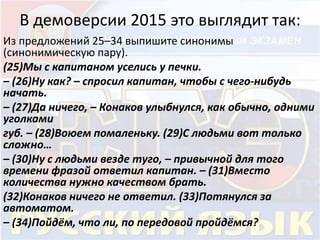 В демоверсии 2015 это выглядит так: 
Из предложений 25–34 выпишите синонимы 
(синонимическую пару). 
(25)Мы с капитаном уселись у печки. 
– (26)Ну как? – спросил капитан, чтобы с чего-нибудь 
начать. 
– (27)Да ничего, – Конаков улыбнулся, как обычно, одними 
уголками 
губ. – (28)Воюем помаленьку. (29)С людьми вот только 
сложно… 
– (30)Ну с людьми везде туго, – привычной для того 
времени фразой ответил капитан. – (31)Вместо 
количества нужно качеством брать. 
(32)Конаков ничего не ответил. (33)Потянулся за 
автоматом. 
– (34)Пойдём, что ли, по передовой пройдёмся? 
 