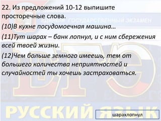 22. Из предложений 10-12 выпишите 
просторечные слова. 
(10)В кухне посудомоечная машина… 
(11)Тут шарах – банк лопнул, и с ним сбережения 
всей твоей жизни. 
(12)Чем больше земного имеешь, тем от 
большего количества неприятностей и 
случайностей ты хочешь застраховаться. 
шарахлопнул 
 