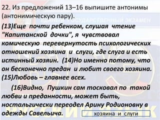 22. Из предложений 13–16 выпишите антонимы 
(антонимическую пару). 
(13)Еще почти ребенком, слушая чтение 
"Капитанской дочки", я чувствовал 
комическую перевернутость психологических 
отношений хозяина и слуги, где слуга и есть 
истинный хозяин. (14)Но именно потому, что 
он бесконечно предан и любит своего хозяина. 
(15)Любовь – главнее всех. 
(16)Видно, Пушкин сам тосковал по такой 
любви и преданности, может быть, 
ностальгически переодел Арину Родионовну в 
одежды Савельича. хозяина и слуги 
 