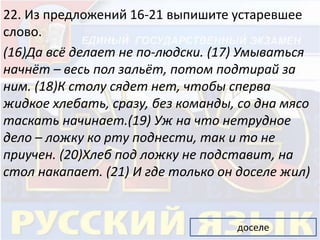 22. Из предложений 16-21 выпишите устаревшее 
слово. 
(16)Да всё делает не по-людски. (17) Умываться 
начнёт – весь пол зальёт, потом подтирай за 
ним. (18)К столу сядет нет, чтобы сперва 
жидкое хлебать, сразу, без команды, со дна мясо 
таскать начинает.(19) Уж на что нетрудное 
дело – ложку ко рту поднести, так и то не 
приучен. (20)Хлеб под ложку не подставит, на 
стол накапает. (21) И где только он доселе жил) 
доселе 
 