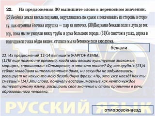 бежали 
22. Из предложений 12-14 выпишите ЖАРГОНИЗМЫ. 
(12)Я еще помню те времена, когда мои весьма культурные знакомые, 
морщась, спрашивали: «Отморозок, а что это такое? Фу, как грубо!» (13)А 
сейчас милейшая интеллигентная дама, ни секунды не задумавшись, 
реагирует на какую-то мою безобидную фразу: «Ну, это уже наезд! Как ты 
смеешь!» (14) Эти слова, поначалу воспринимаемые как нечто чуждое 
литературному языку, расширили свое значение и стали привычны в речи 
образованного человека. 
отморозокнаезд 
 