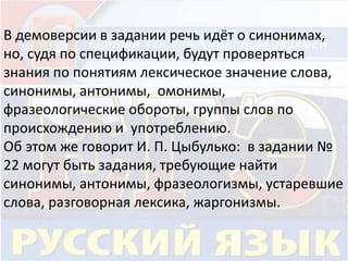 В демоверсии в задании речь идёт о синонимах, 
но, судя по спецификации, будут проверяться 
знания по понятиям лексическое значение слова, 
синонимы, антонимы, омонимы, 
фразеологические обороты, группы слов по 
происхождению и употреблению. 
Об этом же говорит И. П. Цыбулько: в задании № 
22 могут быть задания, требующие найти 
синонимы, антонимы, фразеологизмы, устаревшие 
слова, разговорная лексика, жаргонизмы. 
 