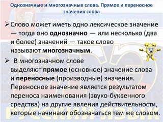 Однозначные и многозначные слова. Прямое и переносное 
значения слова 
Слово может иметь одно лексическое значение 
— тогда оно однозначно — или несколько (два 
и более) значений — такое слово 
называют многозначным. 
 В многозначном слове 
выделяют прямое (основное) значение слова 
и переносные (производные) значения. 
Переносное значение является результатом 
переноса наименования (звуко-буквенного 
средства) на другие явления действительности, 
которые начинают обозначаться тем же словом. 
 