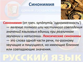 Синонимия 
Синонимия (от греч. synōnymía ‘одноименность’) 
— явление полного или частичного совпадения 
значений языковых единиц при различном 
звучании и написании. Лексические синонимы 
— это слова одной части речи, по-разному 
звучащие и пишущиеся, но имеющие близкие 
или совпадающие значения. 
 