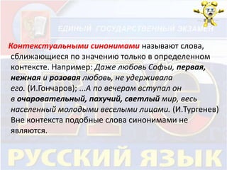 Контекстуальными синонимами называют слова, 
сближающиеся по значению только в определенном 
контексте. Например: Даже любовь Софьи, первая, 
нежная и розовая любовь, не удерживала 
его. (И.Гончаров); ...А по вечерам вступал он 
в очаровательный, пахучий, светлый мир, весь 
населенный молодыми веселыми лицами. (И.Тургенев) 
Вне контекста подобные слова синонимами не 
являются. 
 