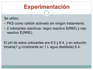 Experimentación
Se utilizo:
 PKS como carbón activado sin ningún tratamiento.
 2 colorantes reactivos: negro reactivo 5(RB5) y rojo
reactivo E(RRE).
El pH de estos colorantes era 6.5 y 6.4, y en solución
binaria(1 g c/colorante en 1 L agua destilada) 6.4.
 