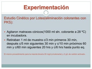 Experimentación
Estudio Cinético por Lotes(eliminación colorantes con
PKS):
 Agitaron matraces cónicos(1000 ml sln. colorante a 28 ºC)
en incubadora.
 Retiraban 1 ml de muestra c/3 min primeros 30 min,
después c/5 min siguientes 30 min y c/10 min próximos 60
min y c/60 min siguientes 20 hrs y c/6 hrs hasta punto eq.
El mismo procedimiento para la mezcla binaria 20 mg/L(c/colorante) y 2 g/L de carbón activado.
 