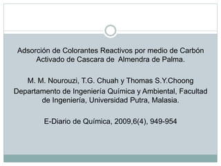 Adsorción de Colorantes Reactivos por medio de Carbón
Activado de Cascara de Almendra de Palma.
M. M. Nourouzi, T.G. Chuah y Thomas S.Y.Choong
Departamento de Ingeniería Química y Ambiental, Facultad
de Ingeniería, Universidad Putra, Malasia.
E-Diario de Química, 2009,6(4), 949-954
 