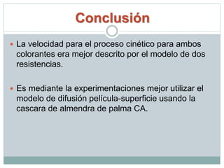 Conclusión
 La velocidad para el proceso cinético para ambos
colorantes era mejor descrito por el modelo de dos
resistencias.
 Es mediante la experimentaciones mejor utilizar el
modelo de difusión película-superficie usando la
cascara de almendra de palma CA.
 