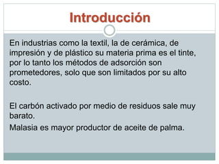Introducción
En industrias como la textil, la de cerámica, de
impresión y de plástico su materia prima es el tinte,
por lo tanto los métodos de adsorción son
prometedores, solo que son limitados por su alto
costo.
El carbón activado por medio de residuos sale muy
barato.
Malasia es mayor productor de aceite de palma.
 