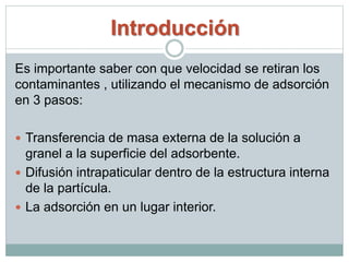 Introducción
Es importante saber con que velocidad se retiran los
contaminantes , utilizando el mecanismo de adsorción
en 3 pasos:
 Transferencia de masa externa de la solución a
granel a la superficie del adsorbente.
 Difusión intrapaticular dentro de la estructura interna
de la partícula.
 La adsorción en un lugar interior.
 