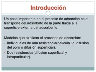 Introducción
Un paso importante en el proceso de adsorción es el
transporte del adsorbato de la parte fluida a la
superficie externa del adsorbente.
Modelos que explican el procesos de adsorción:
• Individuales de una resistencia(película liq, difusión
del poro o difusión superficial).
• Dos resistencias(difusión superficial y
intraparticular).
 