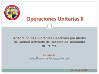 Operaciones Unitarias ll
Adsorción de Colorantes Reactivos por medio
de Carbón Activado de Cascara de Almendra
de Palma.
Estudiante:
Luisa Fernanda Anduaga Hurtado
09- Abril- 2015
 