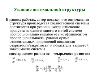Условие оптимальной структуры
В ранних работах, автор показал, что оптимальная
структура производства хозяйственной системы
достигается при условии, когда изменение
продукта на одного занятого в этой системе
пропорционально выработке с коэффициентом
пропорциональности, равном сумме
относительных приращений показателя
открытости/закрытости и показателя сырьевой
зависимости системы
«несырьевое» развитие «сырьевое» развитие
0,0 tt
t
K
><
∂
∂
0,0 tt
t
K
<>
∂
∂
]
2
2
11
[
t
i
it
Z
Z
y
t
y
∂
∂
+
∂
∂
=
∂
∂
0,0 tt
t
K
<<
∂
∂
0,0 tt
t
K
>>
∂
∂
 