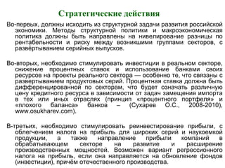 Стратегические действия
Во-первых, должны исходить из структурной задачи развития российской
экономики. Методы структурной политики и макроэкономическая
политика должны быть направлены на нивелирование разницы по
рентабельности и риску между возникшими группами секторов, с
развёртыванием серийных выпусков.
Во-вторых, необходимо стимулировать инвестиции в реальном секторе,
снижение процентных ставок и использование банками своих
ресурсов на проекты реального сектора — особенно те, что связаны с
развертыванием продуктовых серий. Процентная ставка должна быть
дифференцированной по секторам, что будет означать различную
цену кредитного ресурса в зависимости от задач замещения импорта
в тех или иных отраслях (принцип «процентного портфеля» и
«плохого баланса» банков – (Сухарев О.С., 2008-2010),
www.osukharev.com).
В-третьих, необходимо стимулировать реинвестирование прибыли, с
облегчением налога на прибыль для широких серий и наукоемкой
продукции, а также направление прибыли компаний в
обрабатывающем секторе на развитие и расширение
производственных мощностей. Возможен вариант регрессионного
налога на прибыль, если она направляется на обновление фондов
(инвестиции), причём отечественного производства.
 