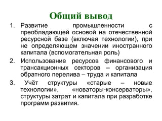 Общий вывод
1. Развитие промышленности с
преобладающей основой на отечественной
ресурсной базе (включая технологии), при
не определяющем значении иностранного
капитала (вспомогательная роль)
2. Использование ресурсов финансового и
трансакционных секторов – организация
обратного перелива – труда и капитала
3. Учёт структуры «старые – новые
технологии», «новаторы-консерваторы»,
структуры затрат и капитала при разработке
программ развития.
 