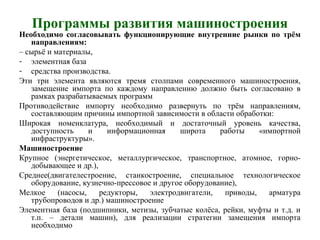 Программы развития машиностроения
Необходимо согласовывать функционирующие внутренние рынки по трём
направлениям:
– сырьё и материалы,
- элементная база
- средства производства.
Эти три элемента являются тремя столпами современного машиностроения,
замещение импорта по каждому направлению должно быть согласовано в
рамках разрабатываемых программ
Противодействие импорту необходимо развернуть по трём направлениям,
составляющим причины импортной зависимости в области обработки:
Широкая номенклатура, необходимый и достаточный уровень качества,
доступность и информационная широта работы «импортной
инфраструктуры».
Машиностроение
Крупное (энергетическое, металлургическое, транспортное, атомное, горно-
добывающее и др.),
Среднее(двигателестроение, станкостроение, специальное технологическое
оборудование, кузнечно-прессовое и другое оборудование),
Мелкое (насосы, редукторы, электродвигатели, приводы, арматура
трубопроводов и др.) машиностроение
Элементная база (подшипники, метизы, зубчатые колёса, рейки, муфты и т.д. и
т.п. – детали машин), для реализации стратегии замещения импорта
необходимо
 