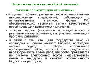 Направления развития российской экономики,
связанные с бюджетными назначениями
- создание стабильно развивающихся государственных
инновационных предприятий, работающих с
использованием патентного фонда РФ,
обеспечивающих серийный выпуск качественной
новой продукции различного назначения;
- возврат кадров (инженеров и специалистов) в
реальный сектор экономики, как условие реализации
программ развития;
- в связи с тем, что цели государства явно не
совпадают с целями частного бизнеса, необходим
особый подход в отборе исполнителей
госбюджетных работ, который бы предотвратил
неразборчивость в этом деле, что особо проявляется
по системе электронных торгов («измельчение»
лотов и тендеров) и снижает эффективность
бюджетных расходов;
 