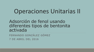 Adsorción de fenol usando
diferentes tipos de bentonita
activada
FERNANDO GONZÁLEZ GÓMEZ
7 DE ABRIL DEL 2016
Operaciones Unitarias II
 