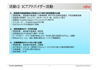 FUJITSU CONFIDENTIAL Copyright 2018 FUJITSU LIMITED
活動② ICTアドバイザー活動
２．創造都市推進部様向け地域カルテに関する新規業務の企画
□関連部署； 創造都市推進部、介護保険課、神⼾市社会福祉協議会、市⺠協働推進課
□高齢者の居場所（コミュニティ、カルチャーセンター等）をGIS上へ表示
□総務省⇒CodeforJapan⇒コミュニティリンク⇒神⼾市
□ファシリテーター；CodeforJapan市川様
□GISプロトタイプの仕様設計に参画
３．消防局様向けデータ分析支援
□関連部署； 創造都市推進部、消防局
□救急搬送カルテの自由記入欄データ分析
□データアカデミー（ヤフー社様が受託したデータ分析に関する研修プログラム）と連携
□弊社AIソリューション（個人情報の匿名化）について情報提供。
４．広聴課様向けチャットボット導入企画
□関連部署； 創造都市推進部、広聴課
□全庁総合コールセンターの新規チャネルとして、チャットボット導入の実証実験を検討
□対象業務；ゴミ分別に関する問合せ
□実証実験；3ヶ月
9
 