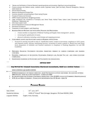 • Review and Verification of Internal Standard operating policies and procedure, Significant accounting policies.
• Finance process Like Debtors review, creditors review, Expenses review, Cash and Bank, Revenue Recognition, Balance
sheet review etc
• HR and Payroll Process
• Material Handling and Process Flow
• Inventory Valuation and participating in Stock taking Process
• Process of Outsourced Contracts
• CAPEX (Capital expenditure/ Budgeting process)
• Legal compliance like compliance of Company Law, Direct Taxes, Indirect Taxes, Labour Laws, Compliance with ICAI
Guidelines / Statements, etc
• Information system Audit
• General Operational controls and Management Review
• Secretarial Compliance
• Preparation of audit program, audit Reporting.
• BUSINESS PROCESS REVIEWS AND DEVELOPING POLICIES AND PROCEDURES:
o A team member in assignment of Material Tracking and Supply Chain management process,
o reviewing the capitalization of assets,
o physical verification including control design and mapping processes
• CONCURRENT AUDITS AND STATUTORY AUDITS OF BANKING INSTITUTIONS:
o Involved in carrying out audit in areas of classification assets/ creation of provisions, compliance of KYC norms
and Exposure norms, Advance sanctioning/recovery, reviewing of various controls at Branch level and Zonal
level; preparation of schedules and financial statements in compliance of Banking Regulation Act and RBI
Guidelines.
• PREPARING FINANCIAL STATEMENTS INCLUDING PROJECTION THEREOF OF VARIOUS COMPANIES AND TRADING
CONCERNS,
• ENSURING COMPLIANCE OF ACCOUNTING STANDARDS, COMPANY LAW, INCOME TAX LAW AND OTHER STATUTORY
COMPLIANCE,
• INDEPENDENT HANDLING OF STATUTORY AND TAX AUDITS TILL FINALIZATION
ARTICLE SHIP
Sep’99-Feb’03: Yelamali Associates Chartered Accountants, Hubli as a Article Trainee
EDUCATIONAL QUALIFICATIONS
•• ICWAI INTERMEDIATE IST GROUP COMPLETED - FROM THE INSTITUTE OF COST AND WORKS ACCOUNTANT OF INDIA
•• MBA-FINANCE FROM ALAGAPPA UNIVERSITY – TAMILNADU-2010
 B.COM WITH FROM THE GULBARGA UNIVERSITY, KARNATAKA - JUNE 99 (HPS COLLEGE OF COMMERCE, HARAPANAHALLI)
 II PU (CLASS XII) IN COMMERCE - PASSED WITH FROM KARNATAKA PU BOARD - APRIL 96
Personal Dossier
Date of Birth : 01
st
June, 1977
Residential Address : #166,13
th
Cross,9
th
Main,Girinagar, Bangalore, PIN Code-560092, INDIA
Linguistic Abilities: English, Hindi, Kannada,
 