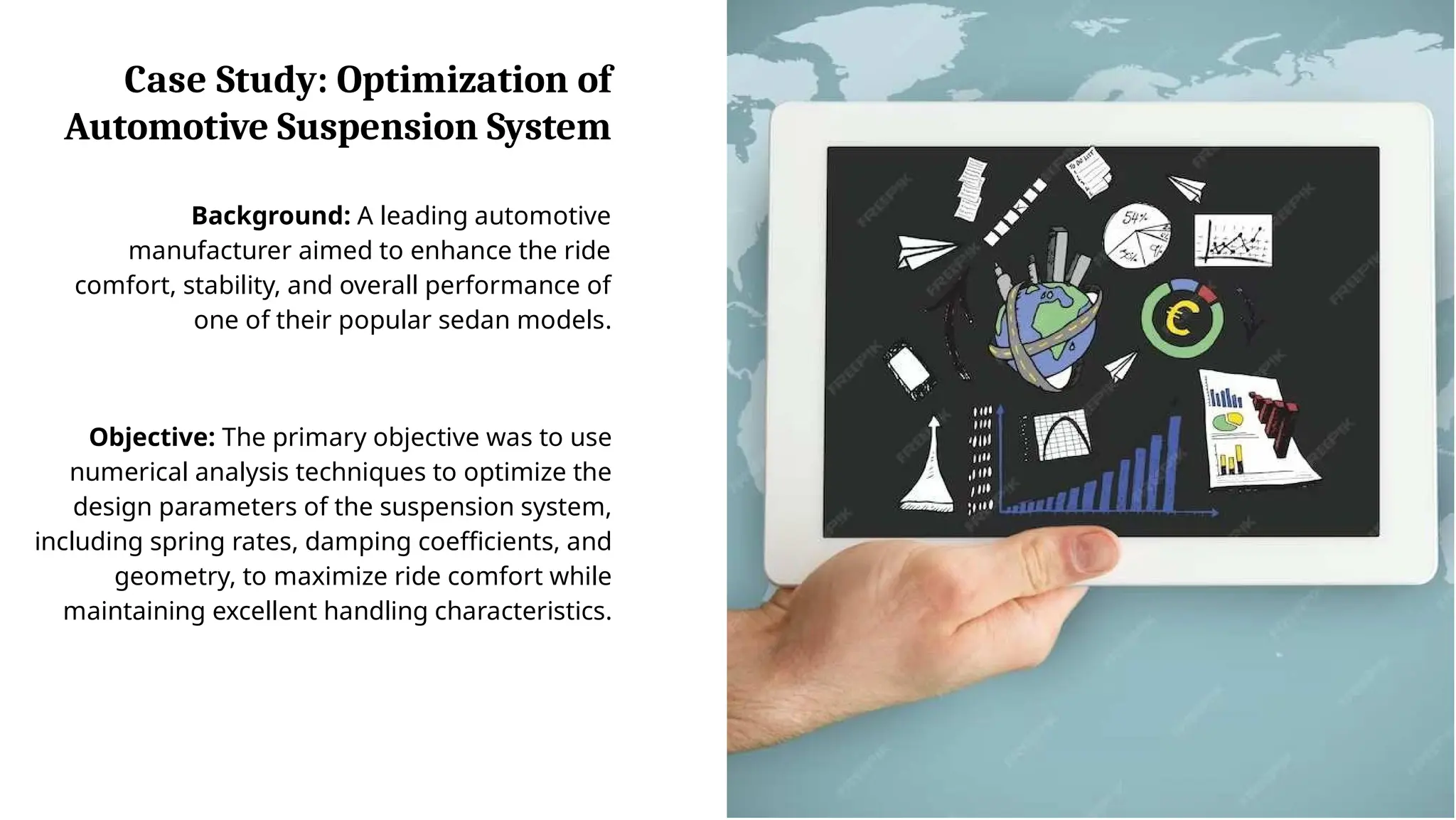 Case Study: Optimization of
Automotive Suspension System
Background: A leading automotive
manufacturer aimed to enhance the ride
comfort, stability, and overall performance of
one of their popular sedan models.
Objective: The primary objective was to use
numerical analysis techniques to optimize the
design parameters of the suspension system,
including spring rates, damping coefficients, and
geometry, to maximize ride comfort while
maintaining excellent handling characteristics.
 