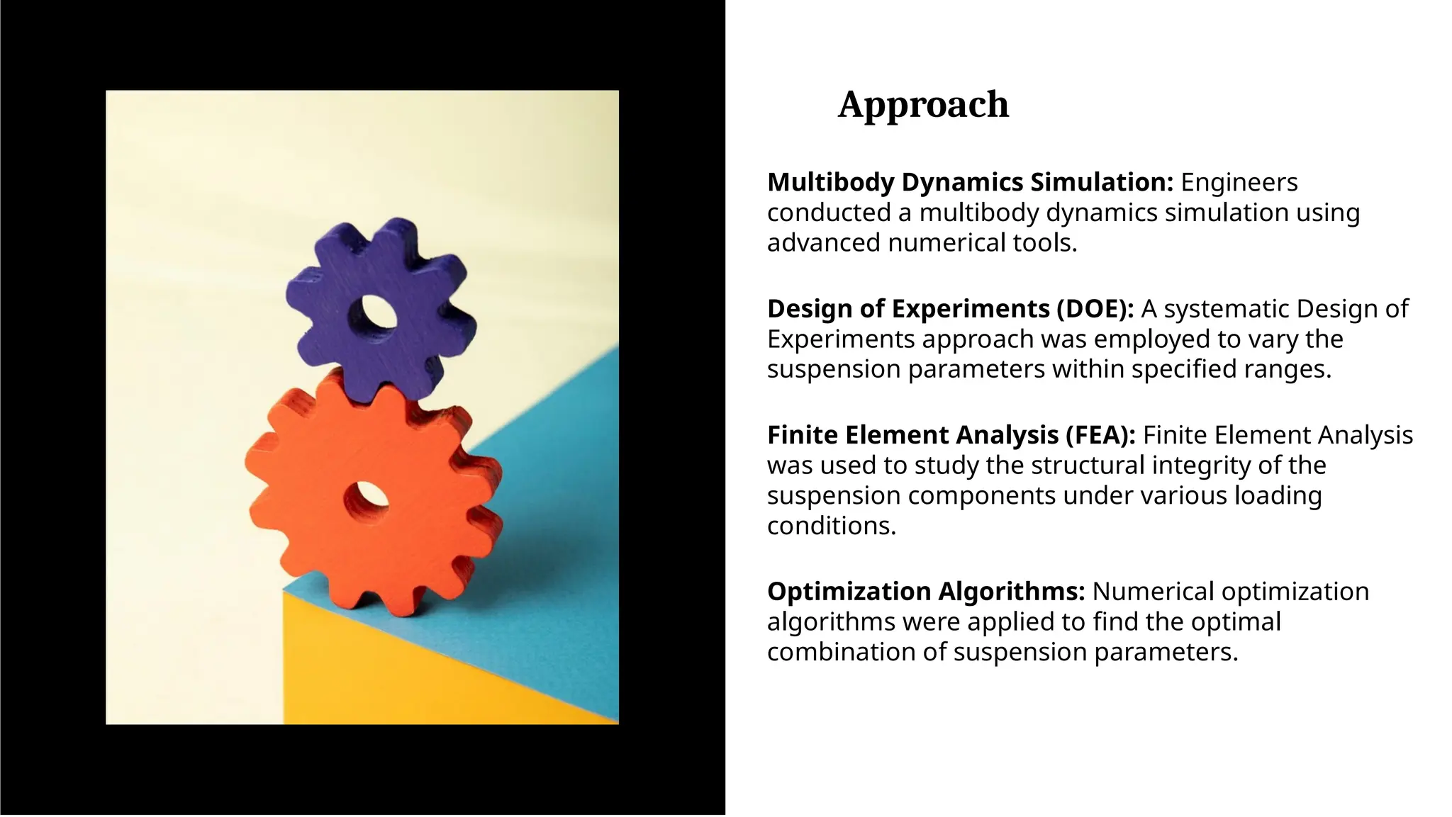 Approach
Multibody Dynamics Simulation: Engineers
conducted a multibody dynamics simulation using
advanced numerical tools.
Design of Experiments (DOE): A systematic Design of
Experiments approach was employed to vary the
suspension parameters within specified ranges.
Finite Element Analysis (FEA): Finite Element Analysis
was used to study the structural integrity of the
suspension components under various loading
conditions.
Optimization Algorithms: Numerical optimization
algorithms were applied to find the optimal
combination of suspension parameters.
 