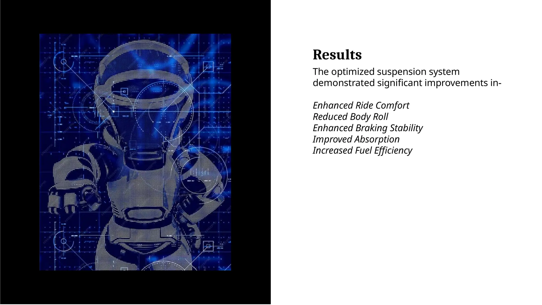 Results
The optimized suspension system
demonstrated significant improvements in-
Enhanced Ride Comfort
Reduced Body Roll
Enhanced Braking Stability
Improved Absorption
Increased Fuel Efficiency
 