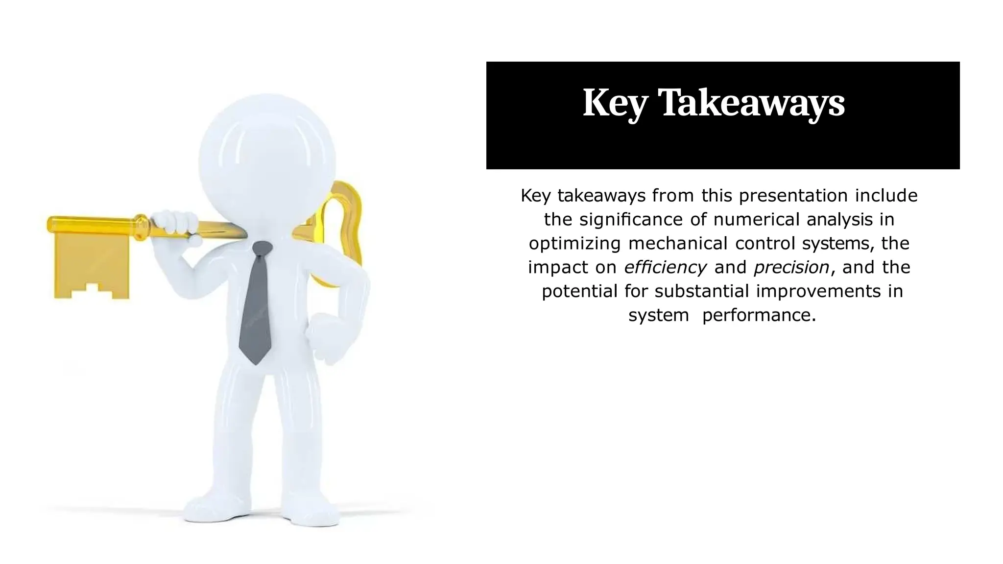 Key Takeaways
Key takeaways from this presentation include
the signiﬁcance of numerical analysis in
optimizing mechanical control systems, the
impact on efﬁciency and precision, and the
potential for substantial improvements in
system performance.
 