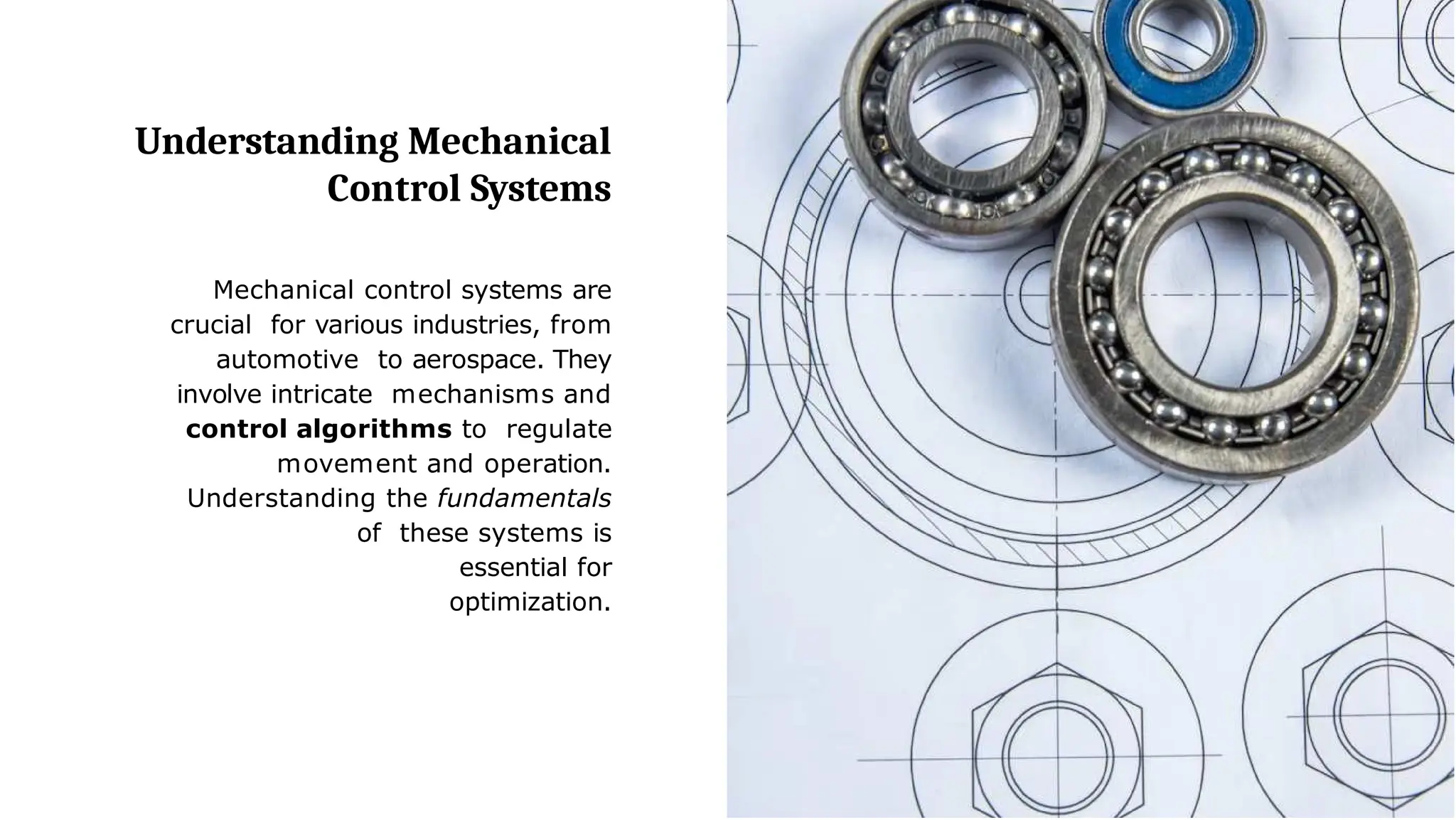 Understanding Mechanical
Control Systems
Mechanical control systems are
crucial for various industries, from
automotive to aerospace. They
involve intricate mechanisms and
control algorithms to regulate
movement and operation.
Understanding the fundamentals
of these systems is
essential for
optimization.
 