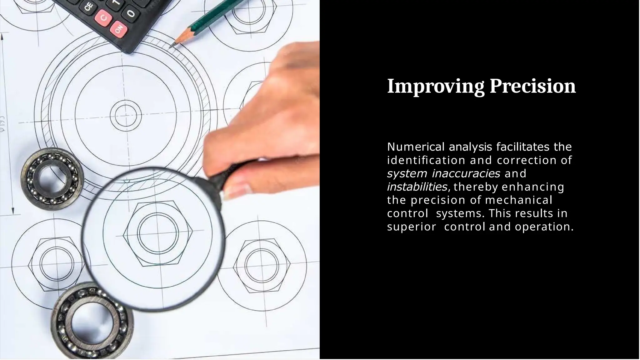 Improving Precision
Numerical analysis facilitates the
identiﬁcation and correction of
system inaccuracies and
instabilities, thereby enhancing
the precision of mechanical
control systems. This results in
superior control and operation.
 