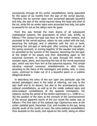 successively through all the winter constellations, being separated
for the space of six months from the sign of the vernal equinox.
Therefore the six summer signs were accounted specially bountiful
and holy, the sign of the vernal equinox being the head and chief of
the six, while the six winter signs were accounted less holy, but quite
as powerful for evil as the others were for good.
From this was formed the main drama of all subsequent
mythological systems, the groundwork of which was, briefly, as
follows:—The saviour-sun-god was born at the winter solstice, and
ascended to the vernal equinox, where he was united with the bull,
becoming the bull-god, and in aftertime with the ram or lamb,
becoming the ram-god or lamb-god: after crossing the equator at
the spring covenant, or coming together of the equator and ecliptic,
he ascended to the summit of the heavens, becoming the lion-god,
at the height of his power, and then descending again to the
autumnal covenant, or equinox, to pass through the winter or
scorpion signs, alone, and mourning the loss of the vernal equinoxial
sign, which was torn from him at the autumnal equinox. This simple
narrative received numerous embellishments in after times,
according to the fancy of the astrologers and priests, who, in many
cases, contrived to make out of it a beautiful poem or a sublime
allegorical drama.
In describing the entry of the sun upon any particular sign the
ancient astrologers were in the habit of referring, not only to the
sign itself and to its decans, but also to the accompanying extra-
zodiacal constellations, as well as to the visible zodiacal signs and
extra-zodiacal constellations of the opposite hemisphere. For
instance, during the period of the lamb’s supremacy (b.c. 2188 to b.c.
36) the position of the stars at the moment of the commencement
of the annual apparent march of the sun round the zodiac was as
follows:—The first stars of the zodiacal sign Capricornus were at the
winter solstitial point, December 21st, and invisible to the eye, being
directly south of the zenith at noon, the extra-zodiacal constellations
Picis Australis on the south, and Aquila on the north, being on either
 