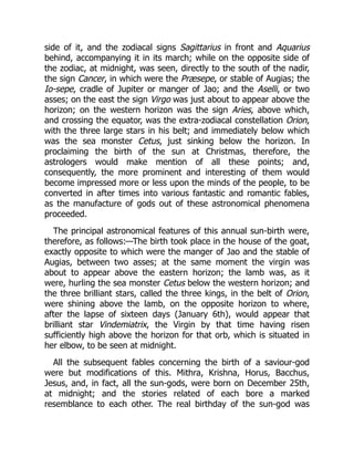 side of it, and the zodiacal signs Sagittarius in front and Aquarius
behind, accompanying it in its march; while on the opposite side of
the zodiac, at midnight, was seen, directly to the south of the nadir,
the sign Cancer, in which were the Præsepe, or stable of Augias; the
Io-sepe, cradle of Jupiter or manger of Jao; and the Aselli, or two
asses; on the east the sign Virgo was just about to appear above the
horizon; on the western horizon was the sign Aries, above which,
and crossing the equator, was the extra-zodiacal constellation Orion,
with the three large stars in his belt; and immediately below which
was the sea monster Cetus, just sinking below the horizon. In
proclaiming the birth of the sun at Christmas, therefore, the
astrologers would make mention of all these points; and,
consequently, the more prominent and interesting of them would
become impressed more or less upon the minds of the people, to be
converted in after times into various fantastic and romantic fables,
as the manufacture of gods out of these astronomical phenomena
proceeded.
The principal astronomical features of this annual sun-birth were,
therefore, as follows:—The birth took place in the house of the goat,
exactly opposite to which were the manger of Jao and the stable of
Augias, between two asses; at the same moment the virgin was
about to appear above the eastern horizon; the lamb was, as it
were, hurling the sea monster Cetus below the western horizon; and
the three brilliant stars, called the three kings, in the belt of Orion,
were shining above the lamb, on the opposite horizon to where,
after the lapse of sixteen days (January 6th), would appear that
brilliant star Vindemiatrix, the Virgin by that time having risen
sufficiently high above the horizon for that orb, which is situated in
her elbow, to be seen at midnight.
All the subsequent fables concerning the birth of a saviour-god
were but modifications of this. Mithra, Krishna, Horus, Bacchus,
Jesus, and, in fact, all the sun-gods, were born on December 25th,
at midnight; and the stories related of each bore a marked
resemblance to each other. The real birthday of the sun-god was
 