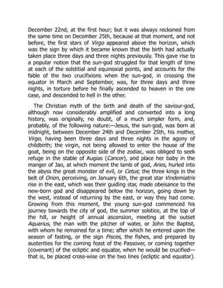 December 22nd, at the first hour; but it was always reckoned from
the same time on December 25th, because at that moment, and not
before, the first stars of Virgo appeared above the horizon, which
was the sign by which it became known that the birth had actually
taken place three days and three nights previously. This gave rise to
a popular notion that the sun-god struggled for that length of time
at each of the solstitial and equinoxial points, and accounts for the
fable of the two crucifixions when the sun-god, in crossing the
equator in March and September, was, for three days and three
nights, in torture before he finally ascended to heaven in the one
case, and descended to hell in the other.
The Christian myth of the birth and death of the saviour-god,
although now considerably amplified and converted into a long
history, was originally, no doubt, of a much simpler form, and,
probably, of the following nature:—Jesus, the sun-god, was born at
midnight, between December 24th and December 25th, his mother,
Virgo, having been three days and three nights in the agony of
childbirth; the virgin, not being allowed to enter the house of the
goat, being on the opposite side of the zodiac, was obliged to seek
refuge in the stable of Augias (Cancer), and place her baby in the
manger of Jao, at which moment the lamb of god, Aries, hurled into
the abyss the great monster of evil, or Cetus; the three kings in the
belt of Orion, perceiving, on January 6th, the great star Vindemiatrix
rise in the east, which was their guiding star, made obeisance to the
new-born god and disappeared below the horizon, going down by
the west, instead of returning by the east, or way they had come.
Growing from this moment, the young sun-god commenced his
journey towards the city of god, the summer solstice, at the top of
the hill, or height of annual ascension, meeting at the outset
Aquarius, the man with the pitcher of water, or John the Baptist,
with whom he remained for a time; after which he entered upon the
season of fasting, or the sign Pisces, the fishes, and prepared by
austerities for the coming feast of the Passover, or coming together
(covenant) of the ecliptic and equator, when he would be crucified—
that is, be placed cross-wise on the two lines (ecliptic and equator).
 