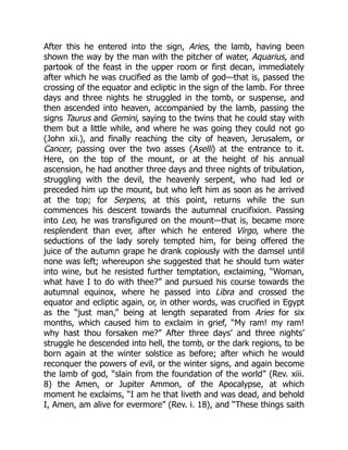 After this he entered into the sign, Aries, the lamb, having been
shown the way by the man with the pitcher of water, Aquarius, and
partook of the feast in the upper room or first decan, immediately
after which he was crucified as the lamb of god—that is, passed the
crossing of the equator and ecliptic in the sign of the lamb. For three
days and three nights he struggled in the tomb, or suspense, and
then ascended into heaven, accompanied by the lamb, passing the
signs Taurus and Gemini, saying to the twins that he could stay with
them but a little while, and where he was going they could not go
(John xii.), and finally reaching the city of heaven, Jerusalem, or
Cancer, passing over the two asses (Aselli) at the entrance to it.
Here, on the top of the mount, or at the height of his annual
ascension, he had another three days and three nights of tribulation,
struggling with the devil, the heavenly serpent, who had led or
preceded him up the mount, but who left him as soon as he arrived
at the top; for Serpens, at this point, returns while the sun
commences his descent towards the autumnal crucifixion. Passing
into Leo, he was transfigured on the mount—that is, became more
resplendent than ever, after which he entered Virgo, where the
seductions of the lady sorely tempted him, for being offered the
juice of the autumn grape he drank copiously with the damsel until
none was left; whereupon she suggested that he should turn water
into wine, but he resisted further temptation, exclaiming, “Woman,
what have I to do with thee?” and pursued his course towards the
autumnal equinox, where he passed into Libra and crossed the
equator and ecliptic again, or, in other words, was crucified in Egypt
as the “just man,” being at length separated from Aries for six
months, which caused him to exclaim in grief, “My ram! my ram!
why hast thou forsaken me?” After three days’ and three nights’
struggle he descended into hell, the tomb, or the dark regions, to be
born again at the winter solstice as before; after which he would
reconquer the powers of evil, or the winter signs, and again become
the lamb of god, “slain from the foundation of the world” (Rev. xiii.
8) the Amen, or Jupiter Ammon, of the Apocalypse, at which
moment he exclaims, “I am he that liveth and was dead, and behold
I, Amen, am alive for evermore” (Rev. i. 18), and “These things saith
 