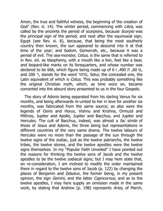 Amen, the true and faithful witness, the beginning of the creation of
God” (Rev. iii. 14). The winter period, commencing with Libra, was
called by the ancients the period of scorpions, because Scorpio was
the principal sign of the period, and next after the equinoxial sign;
Egypt (see Rev. xi. 8), because, that being the most southerly
country then known, the sun appeared to descend into it at that
time of the year; and Sodom, Gomorrah, etc., because it was a
period of evil. The sea-monster, Cetus, is the same that is referred to
in Rev. xiii. as blasphemy, with a mouth like a lion, feet like a bear,
and leopard-like marks on its forequarters, and whose number was
declared to be 666, which figure being made up of 6 ‫ו‬ ,400 ‫ת‬ ,60 ‫ס‬,
and 200 ‫ר‬, stands for the word ‫סתור‬, Setur, the concealed one, the
Latin equivalent of which is Cetus. This was probably something like
the original Christian myth, which, as time wore on, became
converted into the absurd story presented to us in the four Gospels.
The story of Adonis being separated from his darling Venus for six
months, and being afterwards re-united to her in love for another six
months, was fabricated from the same source; as also were the
legends of Osiris and Horus, Vishnu and Krishna, Ormuzd and
Mithras, Jupiter and Apollo, Jupiter and Bacchus, and Jupiter and
Hercules. The cult of Bacchus, indeed, was almost a fac simile of
those of Jesus and Adonis, the three being but representations in
different countries of the very same drama. The twelve labours of
Hercules were no more than the passage of the sun through the
twelve signs of the zodiac, just as the twelve patriarchs, the twelve
tribes, the twelve stones, and the twelve apostles were the twelve
signs themselves. In my “Popular Faith Unveiled” I have pointed out
the reasons for thinking the twelve sons of Jacob and the twelve
apostles to be the twelve zodiacal signs; but I may here state that,
on re-consideration, I am inclined to modify the order maintained
there in regard to the twelve sons of Jacob (p. 122) by changing the
places of Benjamin and Zebulun, the former being, in my present
opinion, the sign Gemini, and the latter Capricornus; and as to the
twelve apostles, I may here supply an omission made in the same
work, by stating that Andrew (p. 198) represents Aries, of March,
 