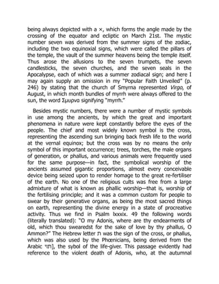 being always depicted with a ×, which forms the angle made by the
crossing of the equator and ecliptic on March 21st. The mystic
number seven was derived from the summer signs of the zodiac,
including the two equinoxial signs, which were called the pillars of
the temple, the vault of the summer heavens being the temple itself.
Thus arose the allusions to the seven trumpets, the seven
candlesticks, the seven churches, and the seven seals in the
Apocalypse, each of which was a summer zodiacal sign; and here I
may again supply an omission in my “Popular Faith Unveiled” (p.
246) by stating that the church of Smyrna represented Virgo, of
August, in which month bundles of myrrh were always offered to the
sun, the word Σμυρνα signifying “myrrh.”
Besides mystic numbers, there were a number of mystic symbols
in use among the ancients, by which the great and important
phenomena in nature were kept constantly before the eyes of the
people. The chief and most widely known symbol is the cross,
representing the ascending sun bringing back fresh life to the world
at the vernal equinox; but the cross was by no means the only
symbol of this important occurrence; trees, torches, the male organs
of generation, or phallus, and various animals were frequently used
for the same purpose—in fact, the symbolical worship of the
ancients assumed gigantic proportions, almost every conceivable
device being seized upon to render homage to the great re-fertiliser
of the earth. No one of the religious cults was free from a large
admixture of what is known as phallic worship—that is, worship of
the fertilising principle; and it was a common custom for people to
swear by their generative organs, as being the most sacred things
on earth, representing the divine energy in a state of procreative
activity. Thus we find in Psalm lxxxix. 49 the following words
(literally translated): “O my Adonis, where are thy endearments of
old, which thou swearedst for the sake of love by thy phallus, O
Ammon?” The Hebrew letter ‫ת‬ was the sign of the cross, or phallus,
which was also used by the Phœnicians, being derived from the
Arabic ‫]תױ‬, the sybol of the life-giver. This passage evidently had
reference to the violent death of Adonis, who, at the autumnal
 