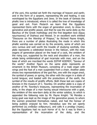 of the yoni, this symbol set forth the marriage of heaven and earth;
and in the form of a serpent, representing life and healing, it was
worshipped by the Egyptians and Jews. In the book of Genesis the
phallic tree is introduced, where it is called the tree of knowledge of
good and evil. From Plutarch we learn that the Egyptians
represented Osiris with the organ of generation erect, to show his
generative and prolific power, and that he was the same deity as the
Bacchus of the Greek mythology and the first begotten love (Ερως
πρωτογονος) of Orpheus and Hesiod. In an excellent work entitled
“Discourse on the Worship of Priapus,” by Richard Payne Knight,
there are a number of plates illustrating the mode in which this
phallic worship was carried on by the ancients, some of which are
very curious and well worth the trouble of studying carefully. One
plate represents a celebrated bronze in the Vatican, with the male
organs of generation placed on the head of a cock, the emblem of
the rising sun, supported by the neck and shoulders of a man, the
whole being emblematical of god incarnate with man, and on the
base of which are inscribed the words ΣΩΤΗΡ ΚΟΣΜΟΥ, “Saviour of
the world.” Another figure on the same plate represents an
ornament in the British Museum, consisting of a male organ with
wings and the foot of a man suspended from a chain. Another plate
shows two representations of the god Pan, one with the organ erect,
the symbol of power, or spring, the other with the organ in a state of
tumid languor, and loaded with the productions of the earth, the
symbol of the results of prolific efforts. Both these last are copies of
bronzes in the museum of C. Townley. On another plate is a copy of
another of Mr. Townley’s treasures, representing the incarnation of
deity, in the shape of a man having sexual intercourse with a goat,
the emblem of the new-born deity at the winter solstice, to which is
appended the following note by Mr. Payne Knight: “At Mendes a
living goat was kept as the image of the generative power, to whom
the women presented themselves naked, and had the honour of
being publicly enjoyed by him. Herodotus saw the act openly
performed (ες επιδειξεν ανθρωπων), and calls it a prodigy (τερας).
But the Egyptians had no such horror of it; for it was to them a
representation of the incarnation of the deity, and the
 