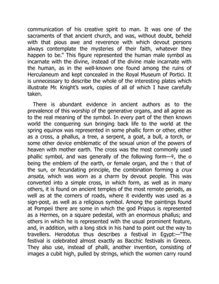 communication of his creative spirit to man. It was one of the
sacraments of that ancient church, and was, without doubt, beheld
with that pious awe and reverence with which devout persons
always contemplate the mysteries of their faith, whatever they
happen to be.” This figure represented the human male symbol as
incarnate with the divine, instead of the divine male incarnate with
the human, as in the well-known one found among the ruins of
Herculaneum and kept concealed in the Royal Museum of Portici. It
is unnecessary to describe the whole of the interesting plates which
illustrate Mr. Knight’s work, copies of all of which I have carefully
taken.
There is abundant evidence in ancient authors as to the
prevalence of this worship of the generative organs, and all agree as
to the real meaning of the symbol. In every part of the then known
world the conquering sun bringing back life to the world at the
spring equinox was represented in some phallic form or other, either
as a cross, a phallus, a tree, a serpent, a goat, a bull, a torch, or
some other device emblematic of the sexual union of the powers of
heaven with mother earth. The cross was the most commonly used
phallic symbol, and was generally of the following form—☥, the о
being the emblem of the earth, or female organ, and the t that of
the sun, or fecundating principle, the combination forming a crux
ansata, which was worn as a charm by devout people. This was
converted into a simple cross, in which form, as well as in many
others, it is found on ancient temples of the most remote periods, as
well as at the corners of roads, where it evidently was used as a
sign-post, as well as a religious symbol. Among the paintings found
at Pompeii there are some in which the god Priapus is represented
as a Hermes, on a square pedestal, with an enormous phallus; and
others in which he is represented with the usual prominent feature,
and, in addition, with a long stick in his hand to point out the way to
travellers. Herodotus thus describes a festival in Egypt:—“The
festival is celebrated almost exactly as Bacchic festivals in Greece.
They also use, instead of phalli, another invention, consisting of
images a cubit high, pulled by strings, which the women carry round
 