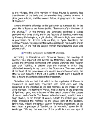 to the villages. The virile member of these figures is scarcely less
than the rest of the body, and this member they contrive to move. A
piper goes in front, and the women follow, singing hymns in honour
of Bacchus.”
Among the royal offerings to the god Amen by Rameses III. in the
great Harris Papyrus are loaves (called “Taenhannur”) in the form of
the phallus.[3] In the Pamelia the Egyptians exhibited a statue
provided with three phalli; and in the festivals of Bacchus, celebrated
by Ptolemy Philadelphus, a gilt phallus, 120 cubits high, was carried
in procession. St. Jerome tells us that, in Syria, Baal-Peor, the
Hebrew Priapus, was represented with a phallus in his mouth; and in
Ezekiel xvi. 17 we find the Jewish women manufacturing silver and
golden phalli.
[3] “Primitive Symbolism,” by Hodder M. Westropp.
According to Herodotus and Diodorus Siculus, the worship of
Bacchus was imported into Greece by Melampus, who taught the
Greeks the mysteries connected with phallic worship; and Plutarch
says that “nothing, is simpler than the manner in which they
celebrated formerly in my country the Dionysiaca. Two men walked
at the head of the procession; one carried an amphora of wine, the
other a vine branch; a third led a goat; a fourth bore a basket of
figs; a figure of a phallus closed the procession.”
Tertullian tells us that that which in the mysteries of Eleusis is
considered as most holy, concealed with most care, and only
explained to the initiated at the last moment, is the image of the
virile member. The festival of Venus, held at Rome in the beginning
of April each year, was in honour of the sexual union of the powers
of heaven and of earth. The Roman ladies led a cart, in which was a
huge phallus, to the temple of Venus, outside the Colline gate, and
there presented the member to the sexual part of the goddess.
Spring was, indeed, the special season for phallic processions, as we
learn from a passage of “Iamblichus de Mysteriis,” given by Mr.
Westropp: “We say the erection of the phalli is a certain sign of
 