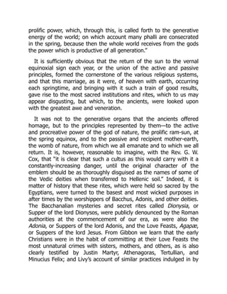 prolific power, which, through this, is called forth to the generative
energy of the world; on which account many phalli are consecrated
in the spring, because then the whole world receives from the gods
the power which is productive of all generation.”
It is sufficiently obvious that the return of the sun to the vernal
equinoxial sign each year, or the union of the active and passive
principles, formed the cornerstone of the various religious systems,
and that this marriage, as it were, of heaven with earth, occurring
each springtime, and bringing with it such a train of good results,
gave rise to the most sacred institutions and rites, which to us may
appear disgusting, but which, to the ancients, were looked upon
with the greatest awe and veneration.
It was not to the generative organs that the ancients offered
homage, but to the principles represented by them—to the active
and procreative power of the god of nature, the prolific ram-sun, at
the spring equinox, and to the passive and recipient mother-earth,
the womb of nature, from which we all emanate and to which we all
return. It is, however, reasonable to imagine, with the Rev. G. W.
Cox, that “it is clear that such a cultus as this would carry with it a
constantly-increasing danger, until the original character of the
emblem should be as thoroughly disguised as the names of some of
the Vedic deities when transferred to Hellenic soil.” Indeed, it is
matter of history that these rites, which were held so sacred by the
Egyptians, were turned to the basest and most wicked purposes in
after times by the worshippers of Bacchus, Adonis, and other deities.
The Bacchanalian mysteries and secret rites called Dionysia, or
Supper of the lord Dionysos, were publicly denounced by the Roman
authorities at the commencement of our era, as were also the
Adonia, or Suppers of the lord Adonis, and the Love Feasts, Agapæ,
or Suppers of the lord Jesus. From Gibbon we learn that the early
Christians were in the habit of committing at their Love Feasts the
most unnatural crimes with sisters, mothers, and others, as is also
clearly testified by Justin Martyr, Athenagoras, Tertullian, and
Minucius Felix; and Livy’s account of similar practices indulged in by
 
