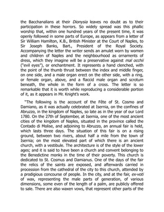 the Bacchanalians at their Dionysia leaves no doubt as to their
participation in these horrors. So widely spread was this phallic
worship that, within one hundred years of the present time, it was
openly followed in some parts of Europe, as appears from a letter of
Sir William Hamilton, K.B., British Minister at the Court of Naples, to
Sir Joseph Banks, Bart., President of the Royal Society.
Accompanying the letter the writer sends an amulet worn by women
and children of Naples and the neighbourhood as ornaments of
dress, which they imagine will be a preservative against mal occhii
(“evil eyes”), or enchantment. It represents a hand clenched, with
the point of the thumb thrust between the index and middle finger,
on one side, and a male organ erect on the other side, with a ring,
or female organ, above, and a flaccid male organ and scrotum
beneath, the whole in the form of a cross. The letter is so
remarkable that it is worth while reproducing a considerable portion
of it, as it appears in Mr. Knight’s work.
“The following is the account of the Fête of St. Cosmo and
Damiano, as it was actually celebrated at Isernia, on the confines of
Abruzzo, in the kingdom of Naples, so late as in the year of our Lord
1780. On the 27th of September, at Isernia, one of the most ancient
cities of the kingdom of Naples, situated in the province called the
Contado di Molise, and adjoining to Abruzzo, an annual fair is held,
which lasts three days. The situation of this fair is on a rising
ground, between two rivers, about half a mile from the town of
Isernia; on the most elevated part of which there is an ancient
church, with a vestibule. The architecture is of the style of the lower
ages; and it is said to have been a church and convent belonging to
the Benedictine monks in the time of their poverty. This church is
dedicated to St. Cosmus and Damianus. One of the days of the fair
the relics of the saints are exposed, and afterwards carried in
procession from the cathedral of the city to this church, attended by
a prodigious concourse of people. In the city, and at the fair, ex-voti
of wax, representing the male parts of generation, of various
dimensions, some even of the length of a palm, are publicly offered
to sale. There are also waxen vows, that represent other parts of the
 