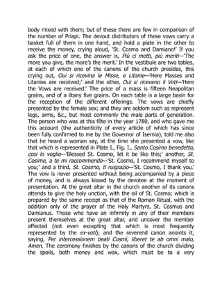 body mixed with them; but of these there are few in comparison of
the number of Priapi. The devout distributors of these vows carry a
basket full of them in one hand, and hold a plate in the other to
receive the money, crying aloud, ‘St. Cosmo and Damiano!’ If you
ask the price of one, the answer is, Più ci metti, più meriti—’The
more you give, the more’s the merit.’ In the vestibule are two tables,
at each of which one of the canons of the church presides, this
crying out, Oui si ricevina le Misse, e Litanie—’Here Masses and
Litanies are received;’ and the other, Oui si riceveno li Voti—’Here
the Vows are received.’ The price of a mass is fifteen Neapolitan
grains, and of a litany five grains. On each table is a large basin for
the reception of the different offerings. The vows are chiefly
presented by the female sex; and they are seldom such as represent
legs, arms, &c., but most commonly the male parts of generation.
The person who was at this fête in the year 1780, and who gave me
this account (the authenticity of every article of which has since
been fully confirmed to me by the Governor of Isernia), told me also
that he heard a woman say, at the time she presented a vow, like
that which is represented in Plate I., Fig. I., Santo Cosimo benedetto,
cosi lo voglio—’Blessed St. Cosmo, let it be like this;’ another, St.
Cosimo, a te mi raccommendo—’St. Cosmo, I recommend myself to
you;’ and a third, St. Cosimo, ti ruigrazio—’St. Cosmo, I thank you.’
The vow is never presented without being accompanied by a piece
of money, and is always kissed by the devotee at the moment of
presentation. At the great altar in the church another of its canons
attends to give the holy unction, with the oil of St. Cosmo; which is
prepared by the same receipt as that of the Roman Ritual, with the
addition only of the prayer of the Holy Martyrs, St. Cosmus and
Damianus. Those who have an infirmity in any of their members
present themselves at the great altar, and uncover the member
affected (not even excepting that which is most frequently
represented by the ex-voti); and the reverend canon anoints it,
saying, Per intercessionem beati Cosmi, liberet te ab omni malo,
Amen. The ceremony finishes by the canons of the church dividing
the spoils, both money and wax, which must be to a very
 