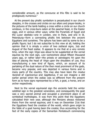 considerable amount, as the concourse at this fête is said to be
prodigiously numerous.”
At the present day phallic symbolism is perpetuated in our church
steeples, in the crosses and circles on our altars and prayer-books, in
the pictures of the lamb holding a cross within a circle on our church
windows, in the cross-buns eaten at the paschal feast, in the Easter
eggs, and in various other ways; while the Pyramids of Egypt and
the Luxor obelisks—one in London, one in Paris, and one in St.
Petersburg—form a connecting phallic link between the ancient
Egyptians and ourselves. The sphynx has been said by some to be a
phallic figure; but I do not subscribe to this view at all, holding the
opinion that it is simply a union of two zodiacal signs, July and
August of the fixed zodiac. It appears to me that at a very remote
time, when the sign Virgo was about to be supplanted at the vernal
equinox by the next sign, Leo—somewhere about fifteen thousand
years ago, or rather later—the priests or astrologers hit upon the
idea of placing the head of Virgo upon the shoulders of Leo, thus
manufacturing a new kind of figure, which, on account of its
partaking of the dual nature of the then most prominent of the gods,
became very popular, and was depicted in various forms and in
many parts of the country. This may also have been the modus
faciendi of Capricornus and Sagittarius, if we can imagine a still
earlier period when the zodiac was so different from the present
form as to have signs represented by a fish, a goat, a horse, and an
archer respectively.
Next to the vernal equinoxial sign the ancients held the winter
solstitial sign in the greatest veneration, and consequently the goat
was a very sacred animal and occupied a prominent place in all
symbolical mythologies. It was from this point that the Egyptians
calculated their new year, although the Persians always reckoned
theirs from the vernal equinox; and it was on December 21st that
the Egyptians fixed the creation of the world, which gave origin to
the fable of a goat having been the creator, thus accounting for the
fact of the early copies of the Samaritan Pentateuch commencing
 