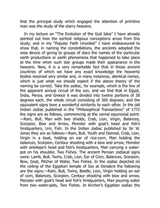 that the principal study which engaged the attention of primitive
man was the study of the starry heavens.
In my lecture on “The Evolution of the God Idea” I have already
pointed out how the earliest religious conceptions arose from this
study; and in my “Popular Faith Unveiled” I have endeavoured to
show that, in naming the constellations, the ancients adopted the
wise device of giving to groups of stars the names of the particular
earth productions or earth phenomena that happened to take place
at the time when such star groups made their appearance in the
heavens. Now, it is a very remarkable fact that in those ancient
countries of which we have any exact knowledge the heavenly
bodies received very similar and, in many instances, identical names,
which is just what we should expect if the above theory of the
naming be correct. Take the zodiac, for example, which is the line of
the apparent annual circuit of the sun, and we find that in Egypt,
India, Persia, and Greece it was divided into twelve portions of 30
degrees each, the whole circuit consisting of 360 degrees; and the
equivalent signs bore a wonderful similarity to each other. In the old
Indian zodiac published in the “Philosophical Transactions” of 1772
the signs are as follows, commencing at the vernal equinoxial point:
—Ram, Bull, Man with two shields, Crab, Lion, Virgin, Balances,
Scorpion, Bow and Arrow, Monster with goat’s head and fish’s
hindquarters, Urn, Fish. In the Indian zodiac published by Sir W.
Jones they are as follows:—Ram, Bull, Youth and Damsel, Crab, Lion,
Virgin in a boat, holding an ear of rice-corn, Man holding the
balances, Scorpion, Centaur shooting with a bow and arrow, Monster
with antelope’s head and fish’s hindquarters, Man carrying a water-
pot on his shoulder, Two Fishes. The ancient Persian zodiacal signs
were: Lamb, Bull, Twins, Crab, Lion, Ear of Corn, Balances, Scorpion,
Bow, Goat, Pitcher of Water, Two Fishes. In the zodiac depicted on
the ceiling of the Egyptian temple of Isis at Dendera the following
are the signs:—Ram, Bull, Twins, Beetle, Lion, Virgin holding an ear
of corn, Balances, Scorpion, Centaur shooting with bow and arrow,
Monster with goat’s head and fish’s hindquarters, Man pouring water
from two water-pots, Two Fishes. In Kircher’s Egyptian zodiac the
 