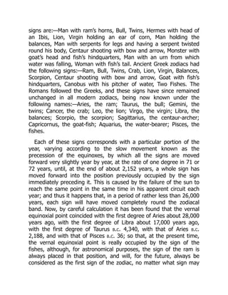 signs are:—Man with ram’s horns, Bull, Twins, Hermes with head of
an Ibis, Lion, Virgin holding an ear of corn, Man holding the
balances, Man with serpents for legs and having a serpent twisted
round his body, Centaur shooting with bow and arrow, Monster with
goat’s head and fish’s hindquarters, Man with an urn from which
water was falling, Woman with fish’s tail. Ancient Greek zodiacs had
the following signs:—Ram, Bull, Twins, Crab, Lion, Virgin, Balances,
Scorpion, Centaur shooting with bow and arrow, Goat with fish’s
hindquarters, Canobus with his pitcher of water, Two Fishes. The
Romans followed the Greeks, and these signs have since remained
unchanged in all modern zodiacs, being now known under the
following names:—Aries, the ram; Taurus, the bull; Gemini, the
twins; Cancer, the crab; Leo, the lion; Virgo, the virgin; Libra, the
balances; Scorpio, the scorpion; Sagittarius, the centaur-archer;
Capricornus, the goat-fish; Aquarius, the water-bearer; Pisces, the
fishes.
Each of these signs corresponds with a particular portion of the
year, varying according to the slow movement known as the
precession of the equinoxes, by which all the signs are moved
forward very slightly year by year, at the rate of one degree in 71 or
72 years, until, at the end of about 2,152 years, a whole sign has
moved forward into the position previously occupied by the sign
immediately preceding it. This is caused by the failure of the sun to
reach the same point in the same time in his apparent circuit each
year; and thus it happens that, in a period of rather less than 26,000
years, each sign will have moved completely round the zodiacal
band. Now, by careful calculation it has been found that the vernal
equinoxial point coincided with the first degree of Aries about 28,000
years ago, with the first degree of Libra about 17,000 years ago,
with the first degree of Taurus b.c. 4,340, with that of Aries b.c.
2,188, and with that of Pisces b.c. 36; so that, at the present time,
the vernal equinoxial point is really occupied by the sign of the
fishes, although, for astronomical purposes, the sign of the ram is
always placed in that position, and will, for the future, always be
considered as the first sign of the zodiac, no matter what sign may
 