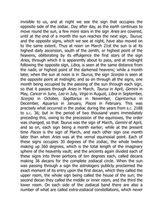 invisible to us, and at night we see the sign that occupies the
opposite side of the zodiac. Day after day, as the earth continues to
move round the sun, a few more stars in the sign Aries are covered,
until at the end of a month the sun reaches the next sign, Taurus;
and the opposite signs, which we see at night, have also moved on
to the same extent. Thus at noon on March 21st the sun is at its
highest daily ascension, south of the zenith, or highest point of the
heavens, obliterating by its effulgence the first stars of the sign
Aries, through which it is apparently about to pass, and at midnight
following the opposite sign, Libra, is seen at the same distance from
the nadir, or highest point of the darkened heavens; while a month
later, when the sun at noon is in Taurus, the sign Scorpio is seen at
the opposite point at midnight; and so on through all the signs, one
month being occupied by the passing of the sun through each sign,
so that it passes through Aries in March, Taurus in April, Gemini in
May, Cancer in June, Leo in July, Virgo in August, Libra in September,
Scorpio in October, Sagittarius in November, Capricornus in
December, Aquarius in January, Pisces in February. This was
precisely what occurred in the zodiac during the years from b.c. 2188
to b.c. 36; but in the period of two thousand years immediately
preceding this, owing to the precession of the equinoxes, the order
was changed, so that Taurus was the sign of March, Gemini of April,
and so on, each sign being a month earlier; while at the present
time Pisces is the sign of March, and each other sign one month
later than when Aries was at the vernal equinoxial point. Each of
these signs occupies 30 degrees of the zodiac, the whole twelve
making up 360 degrees, which is the total length of the imaginary
sphere of the heavenly vault; and the ancients again divided each of
these signs into three portions of ten degrees each, called decans
making 36 decans for the complete zodiacal circle. When the sun
was passing through a sign the astrologers publicly proclaimed the
exact moment of its entry upon the first decan, which they called the
upper room, the whole sign being called the house of the sun; the
second decan they called the middle or inner room, and the third the
lower room. On each side of the zodiacal band there are also a
number of what are called extra-zodiacal constellations, which never
 
