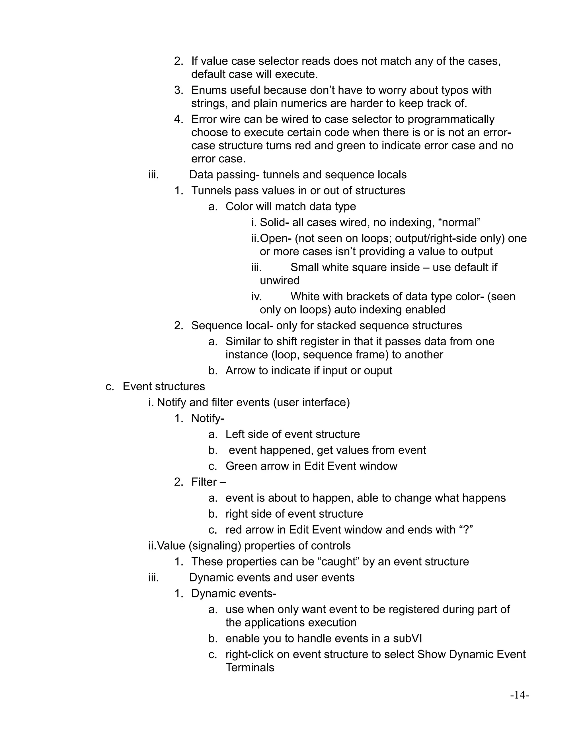 2. If value case selector reads does not match any of the cases,
default case will execute.
3. Enums useful because don’t have to worry about typos with
strings, and plain numerics are harder to keep track of.
4. Error wire can be wired to case selector to programmatically
choose to execute certain code when there is or is not an error-
case structure turns red and green to indicate error case and no
error case.
iii. Data passing- tunnels and sequence locals
1. Tunnels pass values in or out of structures
a. Color will match data type
i. Solid- all cases wired, no indexing, “normal”
ii.Open- (not seen on loops; output/right-side only) one
or more cases isn’t providing a value to output
iii. Small white square inside – use default if
unwired
iv. White with brackets of data type color- (seen
only on loops) auto indexing enabled
2. Sequence local- only for stacked sequence structures
a. Similar to shift register in that it passes data from one
instance (loop, sequence frame) to another
b. Arrow to indicate if input or ouput
c. Event structures
i. Notify and filter events (user interface)
1. Notify-
a. Left side of event structure
b. event happened, get values from event
c. Green arrow in Edit Event window
2. Filter –
a. event is about to happen, able to change what happens
b. right side of event structure
c. red arrow in Edit Event window and ends with “?”
ii.Value (signaling) properties of controls
1. These properties can be “caught” by an event structure
iii. Dynamic events and user events
1. Dynamic events-
a. use when only want event to be registered during part of
the applications execution
b. enable you to handle events in a subVI
c. right-click on event structure to select Show Dynamic Event
Terminals
-14-
 